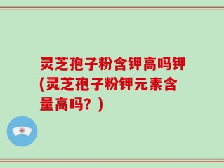 灵芝孢子粉含钾高吗钾(灵芝孢子粉钾元素含量高吗？)