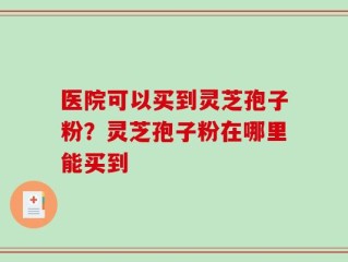医院可以买到灵芝孢子粉？灵芝孢子粉在哪里能买到