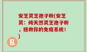 安芝灵芝孢子粉(安芝灵：纯天然灵芝孢子粉，拯救你的免疫系统！)
