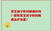 灵芝孢子粉对眼病好吗？探究灵芝孢子粉的眼病治疗效果？