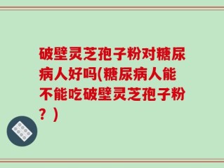 破壁灵芝孢子粉对糖尿病人好吗(糖尿病人能不能吃破壁灵芝孢子粉？)