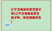 辽宁卫视卖的灵芝孢子粉(辽宁卫视推出灵芝孢子粉，助您健康养生)