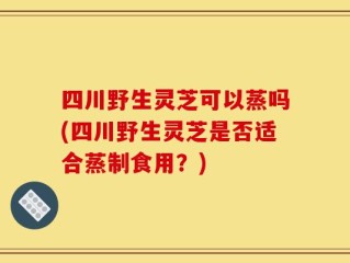 四川野生灵芝可以蒸吗(四川野生灵芝是否适合蒸制食用？)