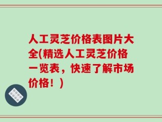 人工灵芝价格表图片大全(精选人工灵芝价格一览表，快速了解市场价格！)
