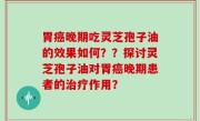 胃癌晚期吃灵芝孢子油的效果如何？？探讨灵芝孢子油对胃癌晚期患者的治疗作用？