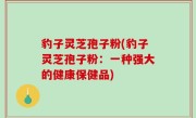 豹子灵芝孢子粉(豹子灵芝孢子粉：一种强大的健康保健品)