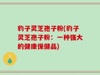 豹子灵芝孢子粉(豹子灵芝孢子粉：一种强大的健康保健品)