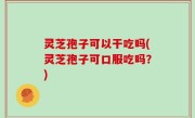 灵芝孢子可以干吃吗(灵芝孢子可口服吃吗？)