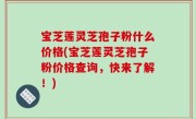 宝芝莲灵芝孢子粉什么价格(宝芝莲灵芝孢子粉价格查询，快来了解！)