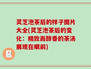 灵芝泡茶后的样子图片大全(灵芝泡茶后的变化：精致而醇香的茶汤展现在眼前)