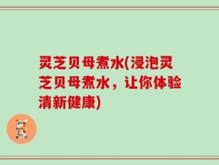 灵芝贝母煮水(浸泡灵芝贝母煮水，让你体验清新健康)