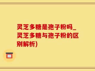 灵芝多糖是孢子粉吗_灵芝多糖与孢子粉的区别解析)