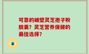 可靠的破壁灵芝孢子粉胶囊？灵芝营养保健的最佳选择？