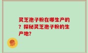 灵芝孢子粉在哪生产的？探秘灵芝孢子粉的生产地？