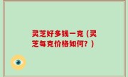 灵芝好多钱一克 (灵芝每克价格如何？)
