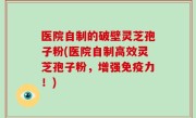 医院自制的破壁灵芝孢子粉(医院自制高效灵芝孢子粉，增强免疫力！)