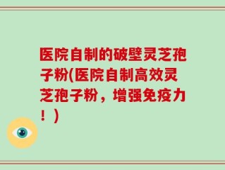 医院自制的破壁灵芝孢子粉(医院自制高效灵芝孢子粉，增强免疫力！)
