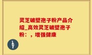 灵芝破壁孢子粉产品介绍_高效灵芝破壁孢子粉：，增强健康
