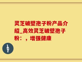 灵芝破壁孢子粉产品介绍_高效灵芝破壁孢子粉：，增强健康