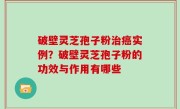 破壁灵芝孢子粉治癌实例？破壁灵芝孢子粉的功效与作用有哪些