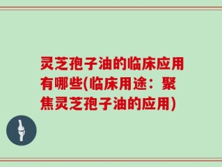灵芝孢子油的临床应用有哪些(临床用途：聚焦灵芝孢子油的应用)