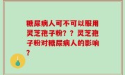 糖尿病人可不可以服用灵芝孢子粉？？灵芝孢子粉对糖尿病人的影响？