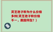 灵芝孢子粉为什么价格多样(灵芝孢子粉价格不一，原因何在？)