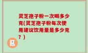 灵芝孢子粉一次喝多少克(灵芝孢子粉每次使用建议饮用量是多少克？)