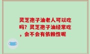 灵芝孢子油老人可以吃吗？灵芝孢子油经常吃，会不会有依赖性呢