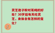 灵芝孢子粉对耳鸣的好处？30岁后每天吃灵芝，身体会有怎样的变化？