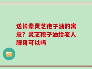 送长辈灵芝孢子油的寓意？灵芝孢子油给老人服用可以吗