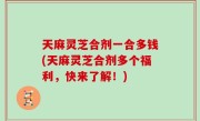 天麻灵芝合剂一合多钱(天麻灵芝合剂多个福利，快来了解！)