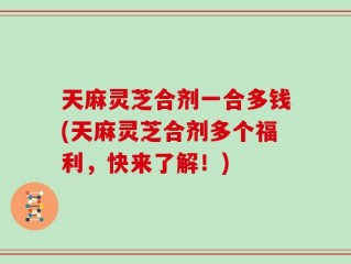 天麻灵芝合剂一合多钱(天麻灵芝合剂多个福利，快来了解！)
