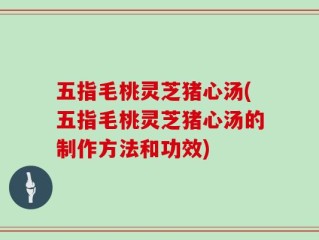 五指毛桃灵芝猪心汤(五指毛桃灵芝猪心汤的制作方法和功效)