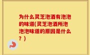 为什么灵芝泡酒有泡泡的味道(灵芝泡酒所泡泡泡味道的原因是什么？)