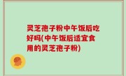 灵芝孢子粉中午饭后吃好吗(中午饭后适宜食用的灵芝孢子粉)
