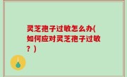 灵芝孢子过敏怎么办(如何应对灵芝孢子过敏？)