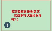 灵芝买回家洗吗(灵芝：买回家可以直接食用吗？)
