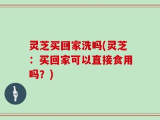 灵芝买回家洗吗(灵芝：买回家可以直接食用吗？)
