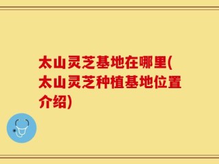 太山灵芝基地在哪里(太山灵芝种植基地位置介绍)