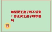 破壁灵芝孢子粉不适宜？修正灵芝孢子粉靠谱吗