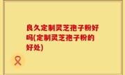 良久定制灵芝孢子粉好吗(定制灵芝孢子粉的好处)