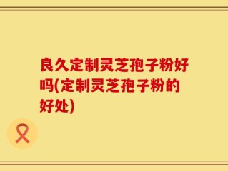 良久定制灵芝孢子粉好吗(定制灵芝孢子粉的好处)