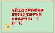 吃灵芝孢子粉有哪些副作用(吃灵芝孢子粉会有什么副作用？  了解一下)