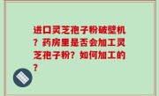 进囗灵芝孢子粉破壁机？药房里是否会加工灵芝孢子粉？如何加工的？