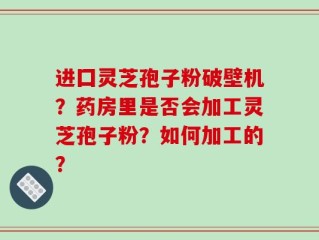 进囗灵芝孢子粉破壁机？药房里是否会加工灵芝孢子粉？如何加工的？