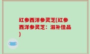 红参西洋参灵芝(红参西洋参灵芝：滋补佳品)
