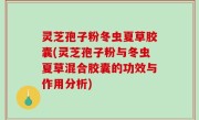灵芝孢子粉冬虫夏草胶囊(灵芝孢子粉与冬虫夏草混合胶囊的功效与作用分析)