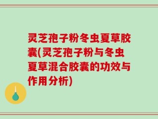灵芝孢子粉冬虫夏草胶囊(灵芝孢子粉与冬虫夏草混合胶囊的功效与作用分析)