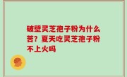 破壁灵芝孢子粉为什么苦？夏天吃灵芝孢子粉不上火吗
